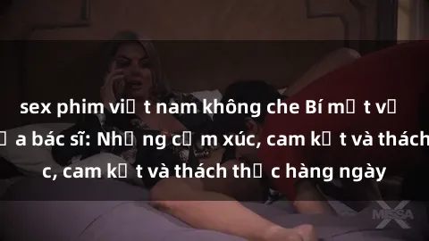 sex phim việt nam không che Bí mật về cuộc sống sex của bác sĩ: Những cảm xúc, cam kết và thách thức hàng ngày