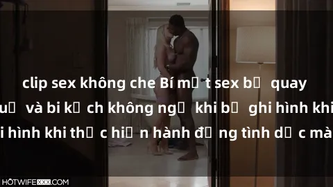clip sex không che Bí mật sex bị quay lén: Những hậu quả và bi kịch không ngờ khi bị ghi hình khi thực hiện hành động tình dục mà không biết.