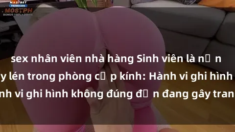 sex nhân viên nhà hàng Sinh viên là nạn nhân của video quay lén trong phòng cấp kính: Hành vi ghi hình không đúng đắn đang gây tranh cãi lớn