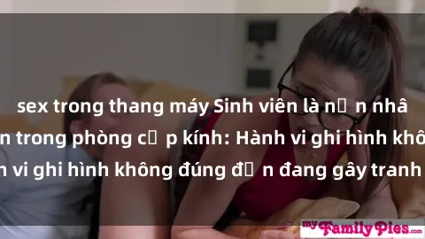 sex trong thang máy Sinh viên là nạn nhân của video quay lén trong phòng cấp kính: Hành vi ghi hình không đúng đắn đang gây tranh cãi lớn
