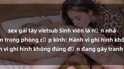 sex gái tây vietsub Sinh viên là nạn nhân của video quay lén trong phòng cấp kính: Hành vi ghi hình không đúng đắn đang gây tranh cãi lớn