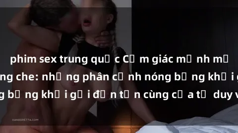 phim sex trung quốc Cảm giác mạnh mẽ với sex BDSM không che: những phân cảnh nóng bỏng khơi gợi đến tận cùng của tư duy và cơ thể.
