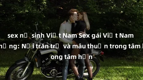 sex nữ sinh Việt Nam Sex gái Việt Nam có chồng: Nỗi trăn trở và mâu thuẫn trong tâm hồn