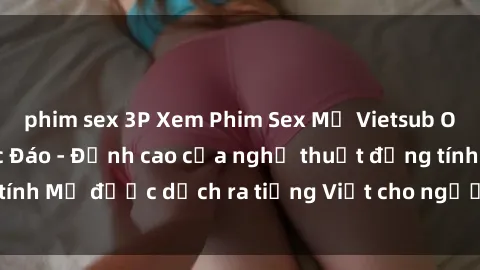 phim sex 3P Xem Phim Sex Mỹ Vietsub Online Miễn Phí Độc Đáo - Đỉnh cao của nghệ thuật đồng tính Mỹ được dịch ra tiếng Việt cho người xem hiểu rõ hơn.