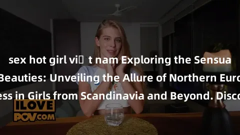 sex hot girl việt nam Exploring the Sensual Charms of Nordic Beauties: Unveiling the Allure of Northern European Sexiness in Girls from Scandinavia and Beyond. Discover the Seductive Secrets of Northe