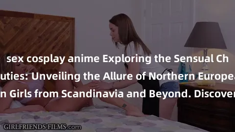sex cosplay anime Exploring the Sensual Charms of Nordic Beauties: Unveiling the Allure of Northern European Sexiness in Girls from Scandinavia and Beyond. Discover the Seductive Secrets of Northern E