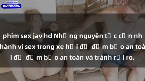 phim sex jav hd Những nguyên tắc cần nhớ khi thực hiện hành vi sex trong xe hơi để đảm bảo an toàn và tránh rủi ro.