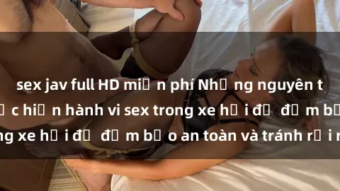 sex jav full HD miễn phí Những nguyên tắc cần nhớ khi thực hiện hành vi sex trong xe hơi để đảm bảo an toàn và tránh rủi ro.