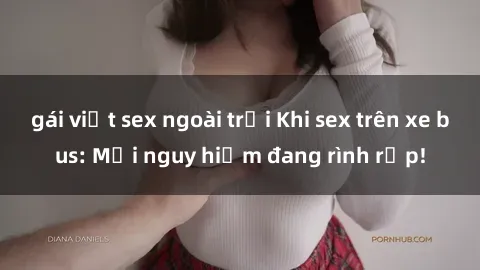 gái việt sex ngoài trời Khi sex trên xe bus: Mối nguy hiểm đang rình rập!