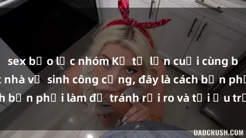 sex bạo lực nhóm Kể từ lần cuối cùng bạn thực hành sex nhà vệ sinh công cộng, đây là cách bạn phải làm để tránh rủi ro và tối ưu trải nghiệm.