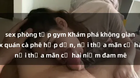 sex phòng tập gym Khám phá không gian độc đáo tại sex quán cà phê hấp dẫn, nơi thỏa mãn cả hai niềm đam mê