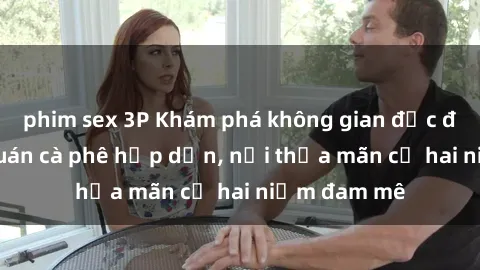 phim sex 3P Khám phá không gian độc đáo tại sex quán cà phê hấp dẫn, nơi thỏa mãn cả hai niềm đam mê