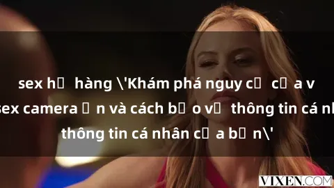sex họ hàng 'Khám phá nguy cơ của việc sử dụng sex camera ẩn và cách bảo vệ thông tin cá nhân của bạn'