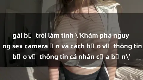 gái bị trói làm tình 'Khám phá nguy cơ của việc sử dụng sex camera ẩn và cách bảo vệ thông tin cá nhân của bạn'