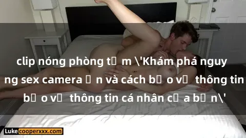 clip nóng phòng tắm 'Khám phá nguy cơ của việc sử dụng sex camera ẩn và cách bảo vệ thông tin cá nhân của bạn'