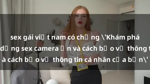 sex gái việt nam có chồng 'Khám phá nguy cơ của việc sử dụng sex camera ẩn và cách bảo vệ thông tin cá nhân của bạn'