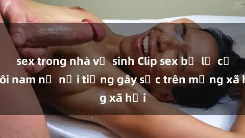 sex trong nhà vệ sinh Clip sex bị lộ của đôi nam nữ nổi tiếng gây sốc trên mạng xã hội