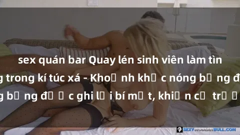 sex quán bar Quay lén sinh viên làm tình ngay trên giường trong kí túc xá - Khoảnh khắc nóng bỏng được ghi lại bí mật, khiến cả trường học xôn xao.