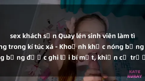 sex khách sạn Quay lén sinh viên làm tình ngay trên giường trong kí túc xá - Khoảnh khắc nóng bỏng được ghi lại bí mật, khiến cả trường học xôn xao.