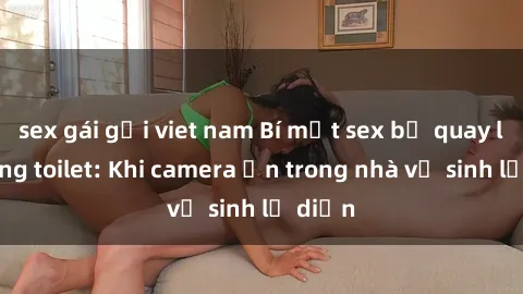 sex gái gọi viet nam Bí mật sex bị quay lén trong toilet: Khi camera ẩn trong nhà vệ sinh lộ diện