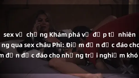 sex vợ chồng Khám phá vẻ đẹp tự nhiên và văn hóa đa dạng qua sex châu Phi: Điểm đến độc đáo cho những trải nghiệm khó quên