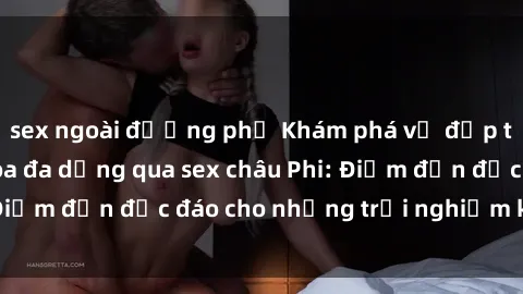 sex ngoài đường phố Khám phá vẻ đẹp tự nhiên và văn hóa đa dạng qua sex châu Phi: Điểm đến độc đáo cho những trải nghiệm khó quên