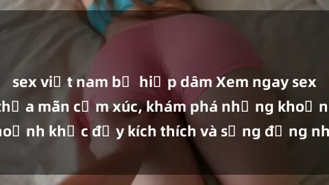 sex việt nam bị hiếp dâm Xem ngay sex jav không che để thỏa mãn cảm xúc, khám phá những khoảnh khắc đầy kích thích và sống động nhất chỉ trong click!