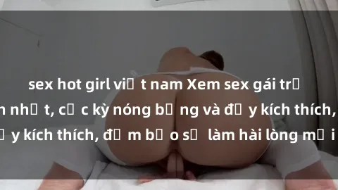 sex hot girl việt nam Xem sex gái trẻ không che hấp dẫn nhất, cực kỳ nóng bỏng và đầy kích thích, đảm bảo sẽ làm hài lòng mọi người!