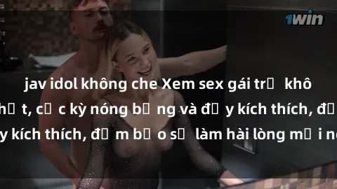 jav idol không che Xem sex gái trẻ không che hấp dẫn nhất, cực kỳ nóng bỏng và đầy kích thích, đảm bảo sẽ làm hài lòng mọi người!