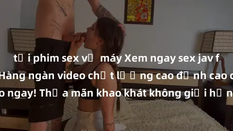 tải phim sex về máy Xem ngay sex jav full HD miễn phí - Hàng ngàn video chất lượng cao đỉnh cao chỉ cần click vào ngay! Thỏa mãn khao khát không giới hạn, đón chờ những trải nghiệm mới lạ!