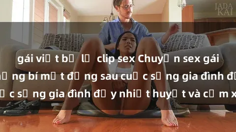 gái việt bị lộ clip sex Chuyện sex gái Việt có chồng: Những bí mật đằng sau cuộc sống gia đình đầy nhiệt huyết và cảm xúc