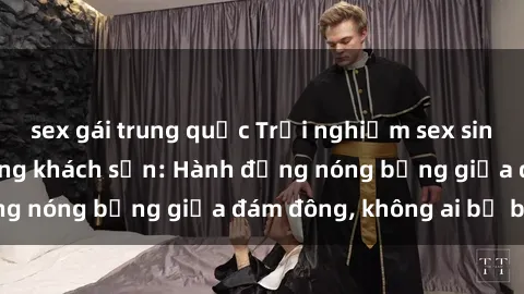 sex gái trung quốc Trải nghiệm sex sinh viên sôi động trong khách sạn: Hành động nóng bỏng giữa đám đông, không ai bị bỏ lỡ