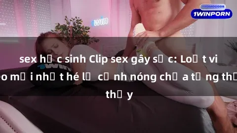 sex học sinh Clip sex gây sốc: Loạt video mới nhất hé lộ cảnh nóng chưa từng thấy