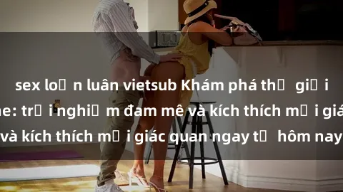 sex loạn luân vietsub Khám phá thế giới mới của sex online: trải nghiệm đam mê và kích thích mọi giác quan ngay từ hôm nay!