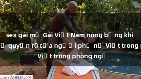 sex gái mỹ Gái Việt Nam nóng bỏng khi làm tình: Sự quyến rũ của người phụ nữ Việt trong phòng ngủ