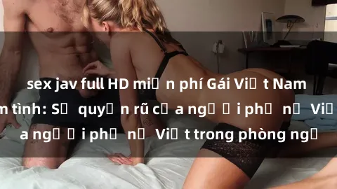 sex jav full HD miễn phí Gái Việt Nam nóng bỏng khi làm tình: Sự quyến rũ của người phụ nữ Việt trong phòng ngủ