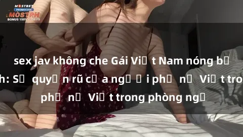 sex jav không che Gái Việt Nam nóng bỏng khi làm tình: Sự quyến rũ của người phụ nữ Việt trong phòng ngủ