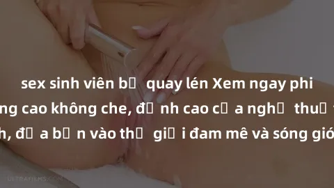 sex sinh viên bị quay lén Xem ngay phim sex HD chất lượng cao không che, đỉnh cao của nghệ thuật làm tình, đưa bạn vào thế giới đam mê và sóng gió của tình yêu không giới hạn.