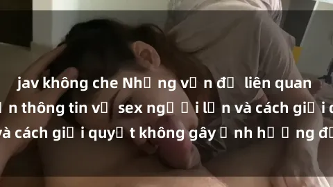 jav không che Những vấn đề liên quan đến việc tiếp cận thông tin về sex người lớn và cách giải quyết không gây ảnh hưởng đến trẻ em