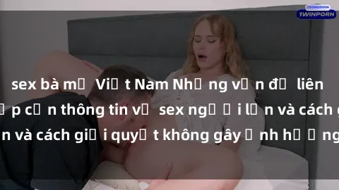 sex bà mẹ Việt Nam Những vấn đề liên quan đến việc tiếp cận thông tin về sex người lớn và cách giải quyết không gây ảnh hưởng đến trẻ em