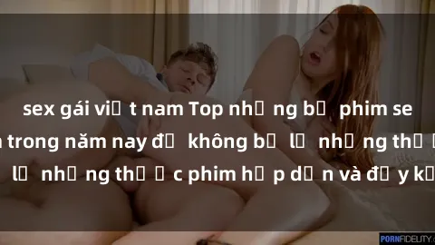 sex gái việt nam Top những bộ phim sex hay nhất nên xem trong năm nay để không bỏ lỡ những thước phim hấp dẫn và đầy kịch tính.