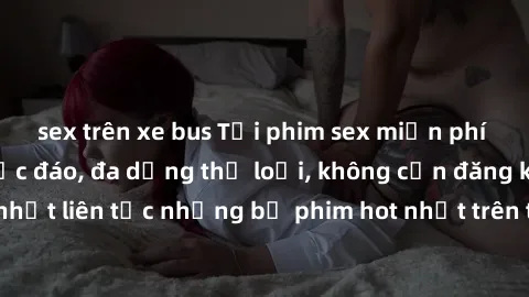 sex trên xe bus Tải phim sex miễn phí chất lượng cao độc đáo, đa dạng thể loại, không cần đăng ký tài khoản. Cập nhật liên tục những bộ phim hot nhất trên thị trường. Sự lựa chọn hàng đầu cho người yê
