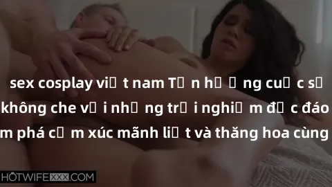 sex cosplay việt nam Tận hưởng cuộc sống tình dục online không che với những trải nghiệm độc đáo và mới lạ. Khám phá cảm xúc mãnh liệt và thăng hoa cùng đối tác tại các trang web chuyên nghiệp.