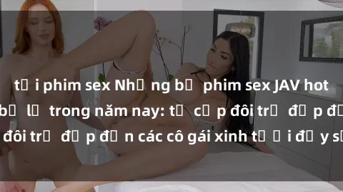 tải phim sex Những bộ phim sex JAV hot nhất không thể bỏ lỡ trong năm nay: từ cặp đôi trẻ đẹp đến các cô gái xinh tươi đầy sức hút.