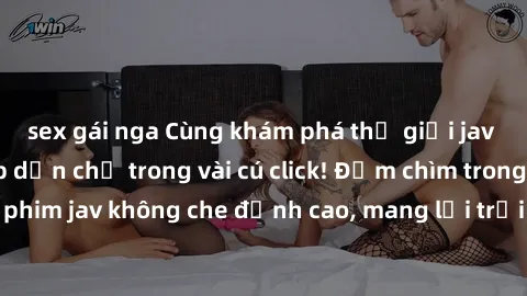 sex gái nga Cùng khám phá thế giới jav không che siêu hấp dẫn chỉ trong vài cú click! Đắm chìm trong những bộ phim jav không che đỉnh cao, mang lại trải nghiệm thú vị và đầy kích thích.