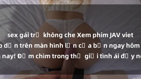 sex gái trẻ không che Xem phim JAV vietsub mới nhất và hấp dẫn trên màn hình lớn của bạn ngay hôm nay! Đắm chìm trong thế giới tình ái đầy nóng bỏng và kích thích.