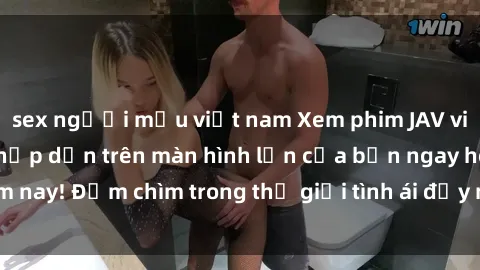 sex người mẫu việt nam Xem phim JAV vietsub mới nhất và hấp dẫn trên màn hình lớn của bạn ngay hôm nay! Đắm chìm trong thế giới tình ái đầy nóng bỏng và kích thích.