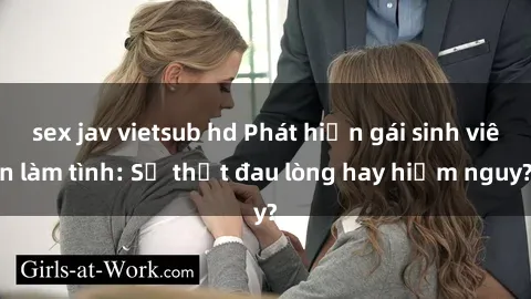 sex jav vietsub hd Phát hiện gái sinh viên làm tình: Sự thật đau lòng hay hiểm nguy?
