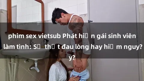 phim sex vietsub Phát hiện gái sinh viên làm tình: Sự thật đau lòng hay hiểm nguy?