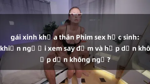 gái xinh khỏa thân Phim sex học sinh: Điều gì khiến người xem say đắm và hấp dẫn không ngờ?